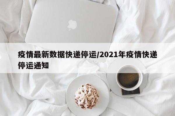 疫情最新数据快递停运/2021年疫情快递停运通知