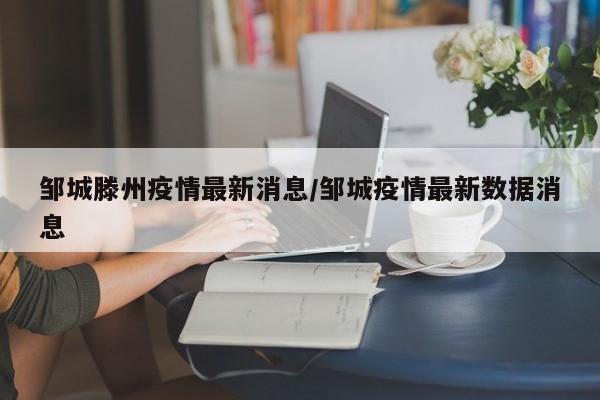 邹城滕州疫情最新消息/邹城疫情最新数据消息
