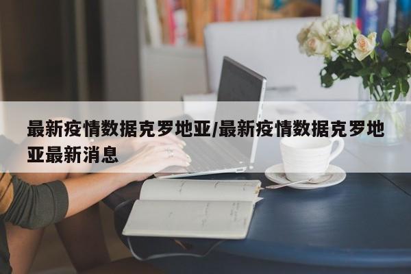最新疫情数据克罗地亚/最新疫情数据克罗地亚最新消息