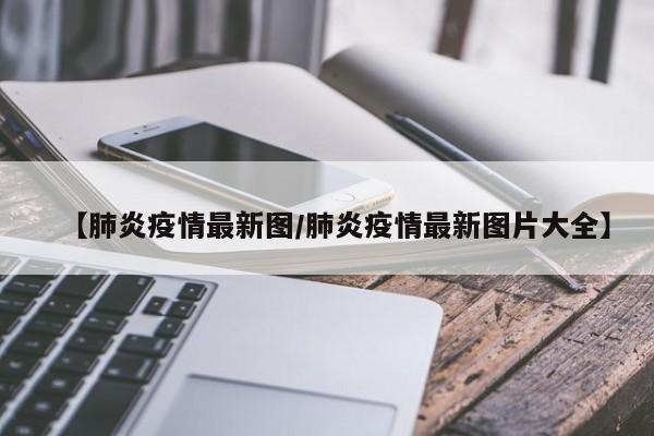 【肺炎疫情最新图/肺炎疫情最新图片大全】