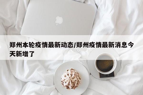 郑州本轮疫情最新动态/郑州疫情最新消息今天新增了