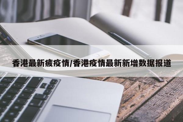 香港最新疲疫情/香港疫情最新新增数据报道