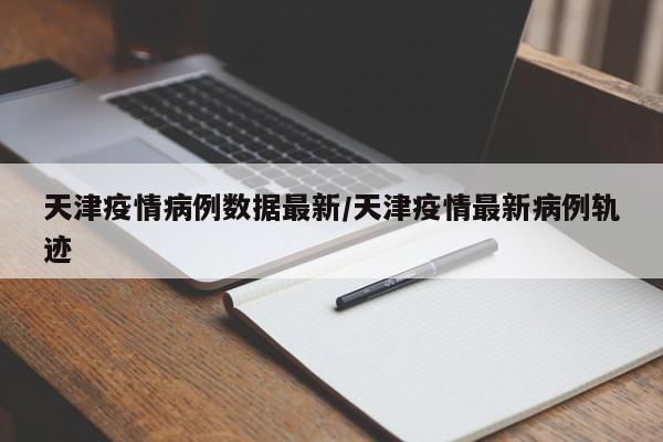 天津疫情病例数据最新/天津疫情最新病例轨迹