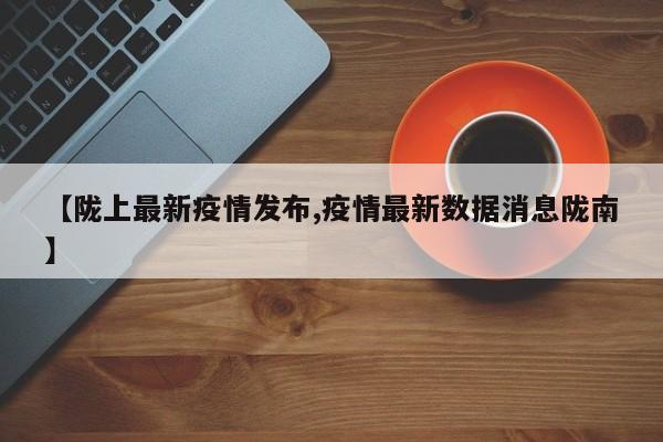 【陇上最新疫情发布,疫情最新数据消息陇南】